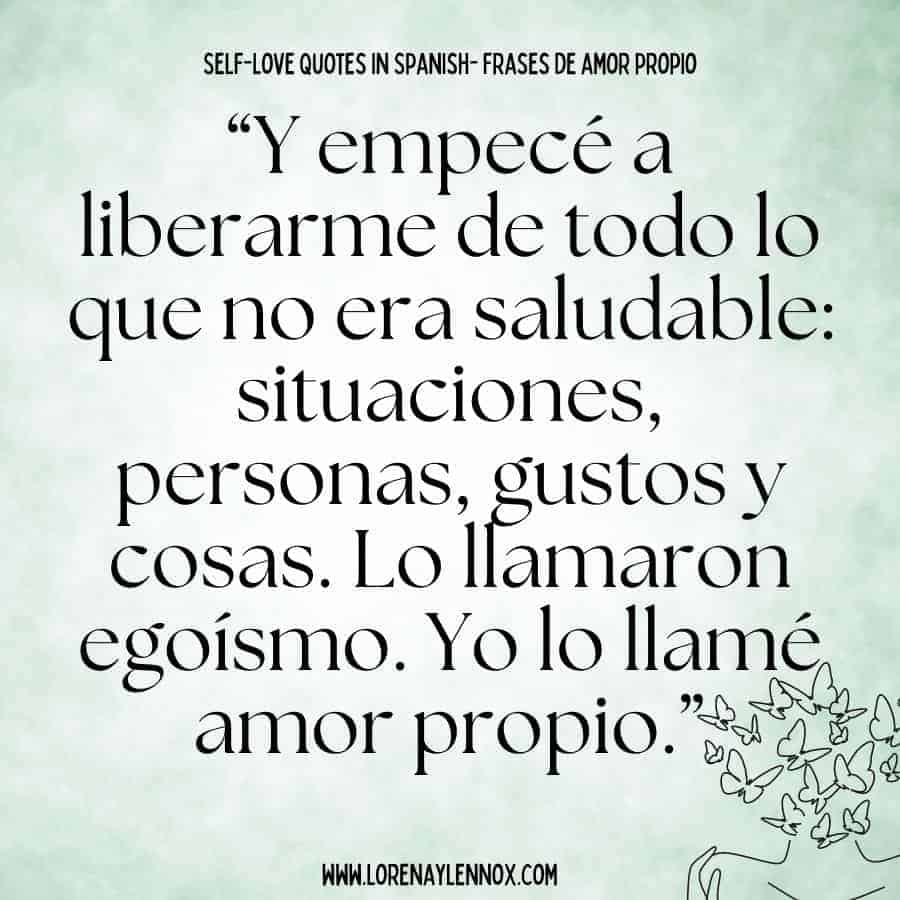 Self love quotes in Spanish: “Y empecé a liberarme de todo lo que no era saludable: situaciones, personas, gustos y cosas. Lo llamaron egoísmo. Yo lo llamé amor propio.” “ And I began to free myself from everything that wasn’t healthy: situations, people, likes and things. Some call it selfishness, I call it self-love.”