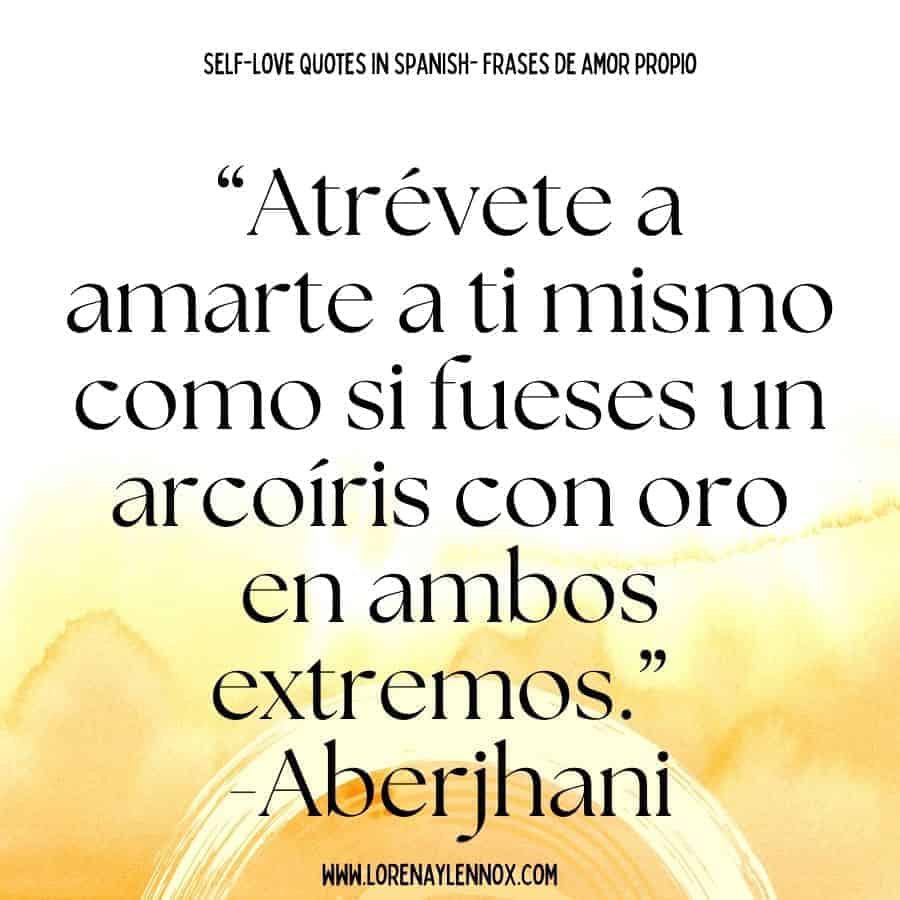 Self love quotes in Spanish: “Atrévete a amarte a ti mismo como si fueses un arcoíris con oro en ambos extremos.” -Aberjhani. “Dare yourself to love yourself as if you were a rainbow with gold on both ends.”