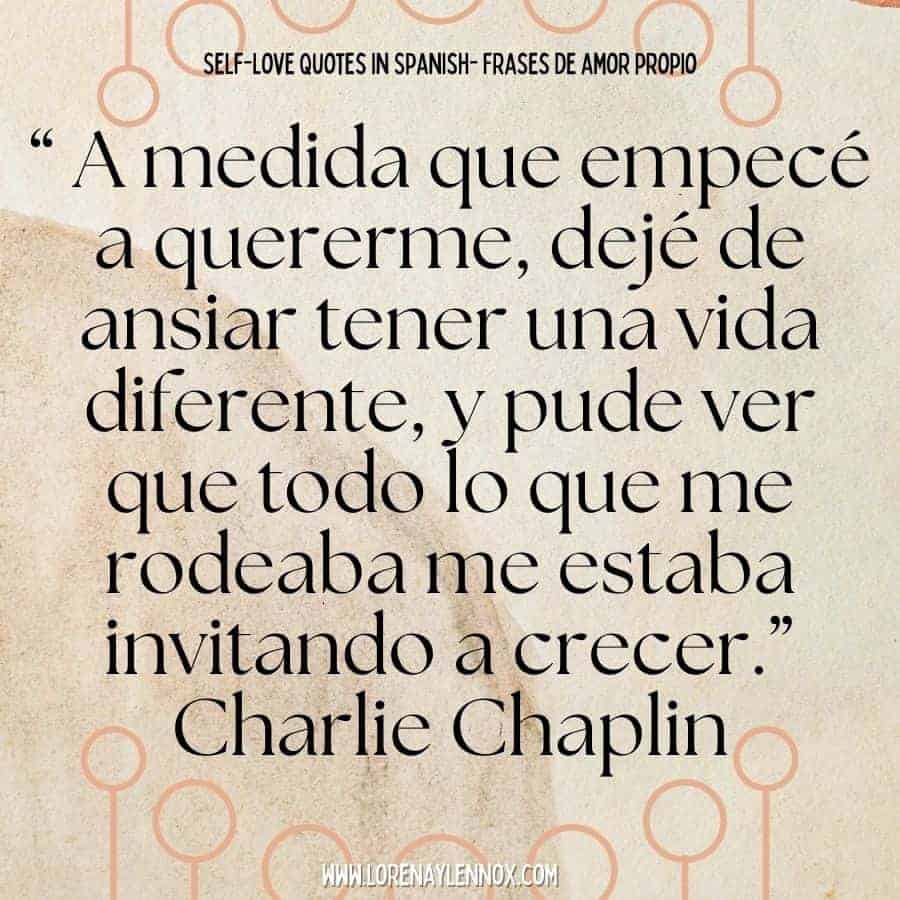 “ A medida que empecé a quererme, dejé de ansiar tener una vida diferente, y pude ver que todo lo que me rodeaba me estaba invitando a crecer.” Charlie Chaplin “In this process of beginning to love myself, I stopped craving a different life and I could see everything that was around me and was inviting me to grow.”