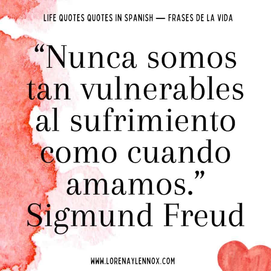 Spanish quotes about life: “Nunca somos tan vulnerables al sufrimiento como cuando amamos.” Sigmund Freud “We are never so vulnerable to suffering like when we love.”