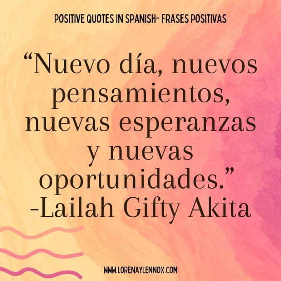 Positive quotes in Spanish: “Nuevo día, nuevos pensamientos, nuevas esperanzas y nuevas oportunidades.” Lailah Gifty Akita “New day, new thoughts, new hopes, new opportunities.”