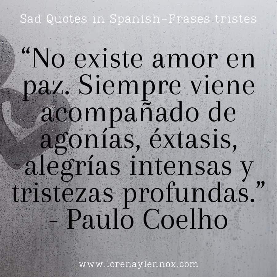 “No existe amor en paz. Siempre viene acompañado de agonías, éxtasis, alegrías intensas y tristezas profundas.”- Paulo Coelho "There is no love without peace. It always comes with agonies, ecstasies, intense joys, and deep sorrows." - Paulo Coelho